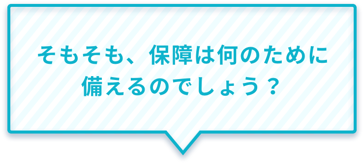 そもそも、保障は何のために備えるのでしょう?