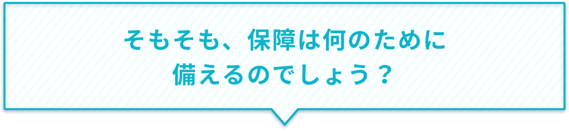 そもそも、保障は何のために備えるのでしょう?